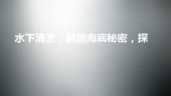 水下清淤：解鎖海底秘密，探尋深海奇觀！